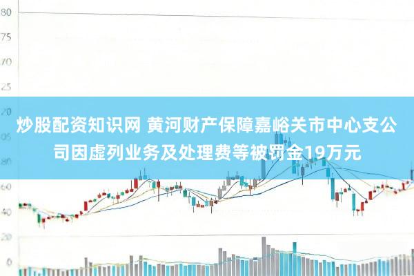 炒股配资知识网 黄河财产保障嘉峪关市中心支公司因虚列业务及处理费等被罚金19万元