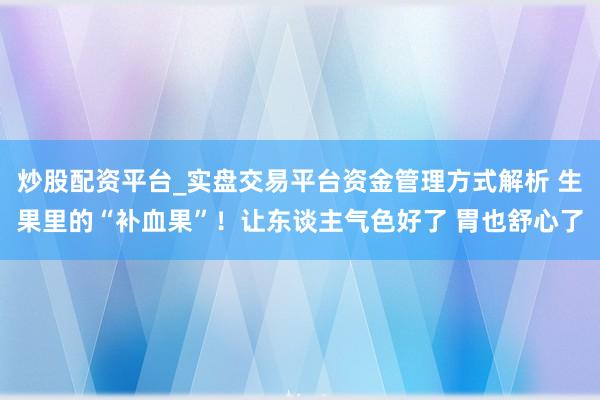 炒股配资平台_实盘交易平台资金管理方式解析 生果里的“补血果”！让东谈主气色好了 胃也舒心了