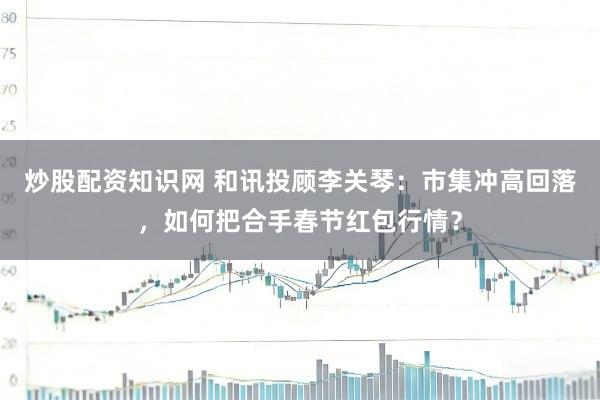 炒股配资知识网 和讯投顾李关琴：市集冲高回落，如何把合手春节红包行情？