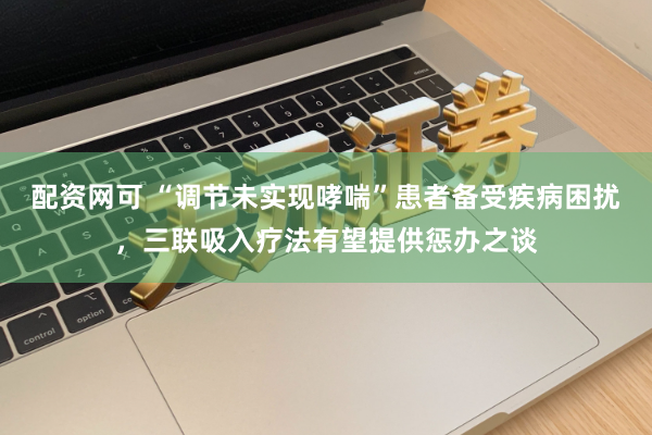 配资网可 “调节未实现哮喘”患者备受疾病困扰，三联吸入疗法有望提供惩办之谈