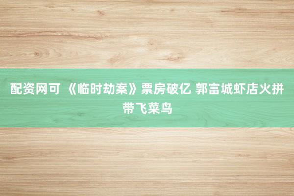 配资网可 《临时劫案》票房破亿 郭富城虾店火拼带飞菜鸟