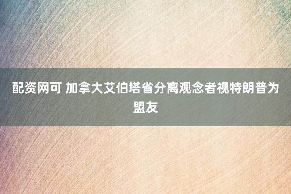 配资网可 加拿大艾伯塔省分离观念者视特朗普为盟友