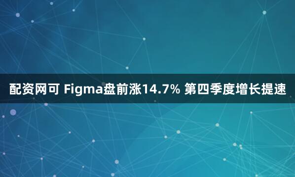 配资网可 Figma盘前涨14.7% 第四季度增长提速
