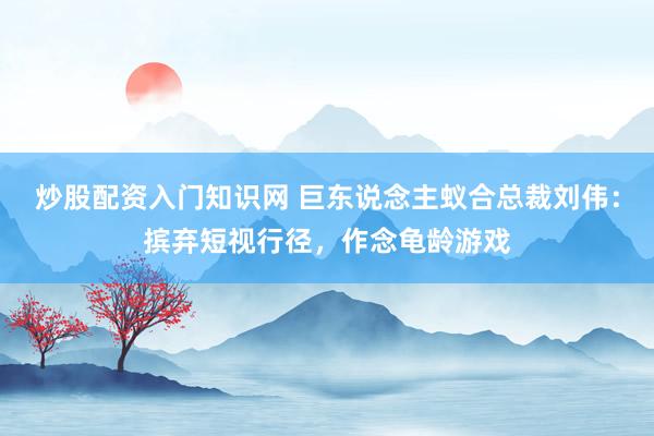 炒股配资入门知识网 巨东说念主蚁合总裁刘伟：摈弃短视行径，作念龟龄游戏
