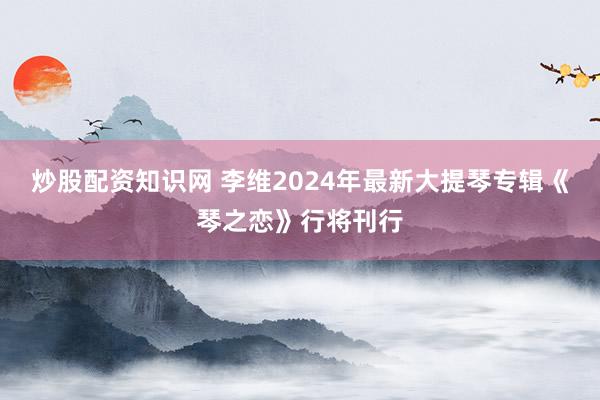 炒股配资知识网 李维2024年最新大提琴专辑《琴之恋》行将刊行