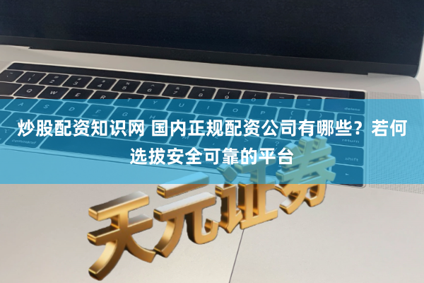 炒股配资知识网 国内正规配资公司有哪些？若何选拔安全可靠的平台