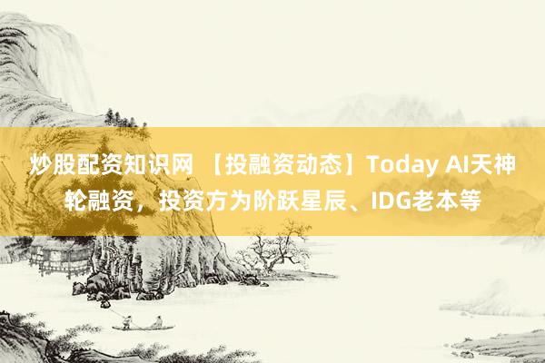 炒股配资知识网 【投融资动态】Today AI天神轮融资，投资方为阶跃星辰、IDG老本等