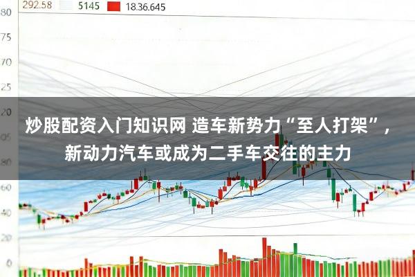 炒股配资入门知识网 造车新势力“至人打架”,新动力汽车或成为二手车交往的主力