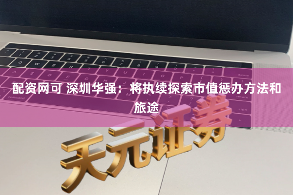 配资网可 深圳华强：将执续探索市值惩办方法和旅途