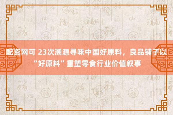 配资网可 23次溯源寻味中国好原料，良品铺子以“好原料”重塑零食行业价值叙事