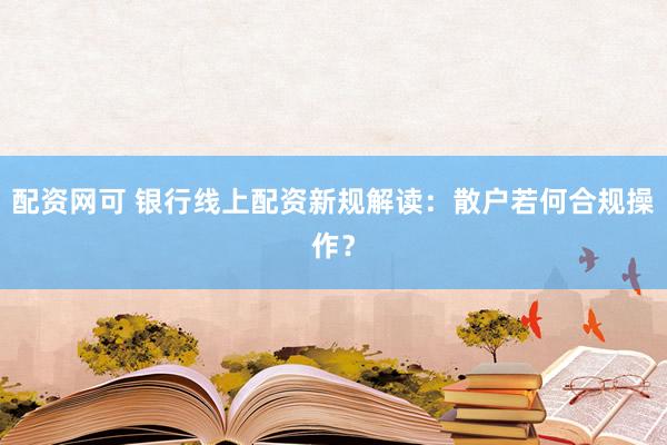 配资网可 银行线上配资新规解读：散户若何合规操作？