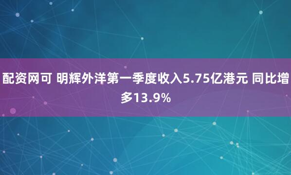 配资网可 明辉外洋第一季度收入5.75亿港元 同比增多13.9%