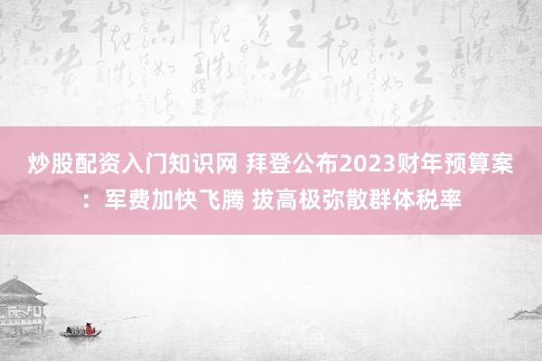 炒股配资入门知识网 拜登公布2023财年预算案：军费加快飞腾 拔高极弥散群体税率