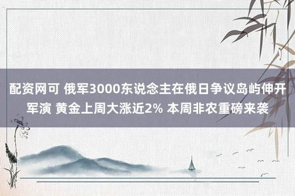 配资网可 俄军3000东说念主在俄日争议岛屿伸开军演 黄金上周大涨近2% 本周非农重磅来袭