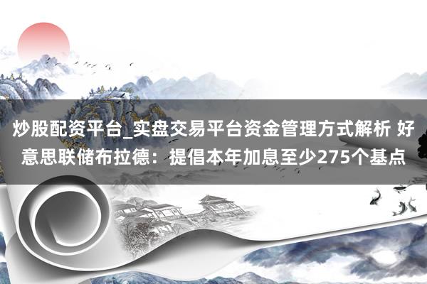 炒股配资平台_实盘交易平台资金管理方式解析 好意思联储布拉德：提倡本年加息至少275个基点