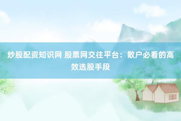 炒股配资知识网 股票网交往平台：散户必看的高效选股手段