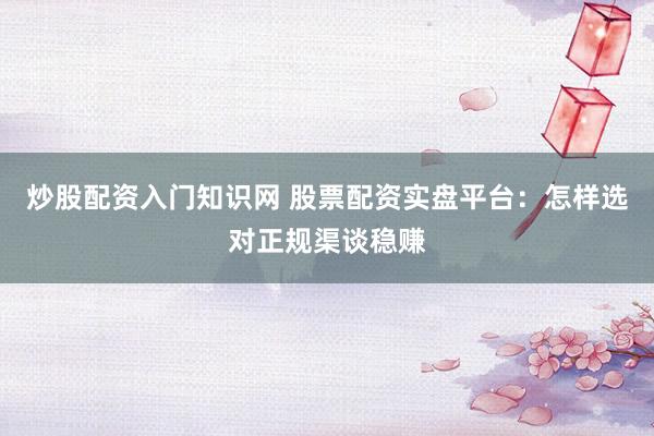 炒股配资入门知识网 股票配资实盘平台：怎样选对正规渠谈稳赚