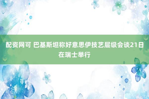 配资网可 巴基斯坦称好意思伊技艺层级会谈21日在瑞士举行