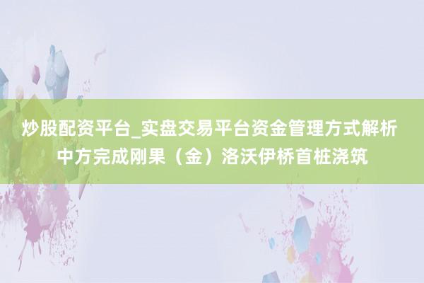 炒股配资平台_实盘交易平台资金管理方式解析 中方完成刚果（金）洛沃伊桥首桩浇筑