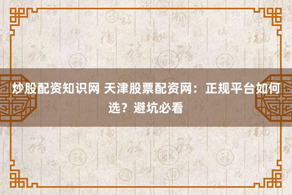 炒股配资知识网 天津股票配资网：正规平台如何选？避坑必看