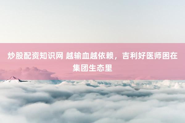 炒股配资知识网 越输血越依赖,吉利好医师困在集团生态里