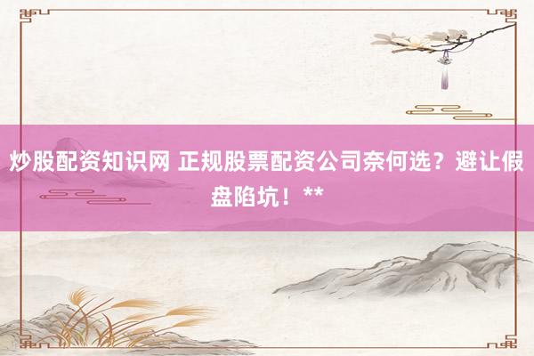 炒股配资知识网 正规股票配资公司奈何选？避让假盘陷坑！**