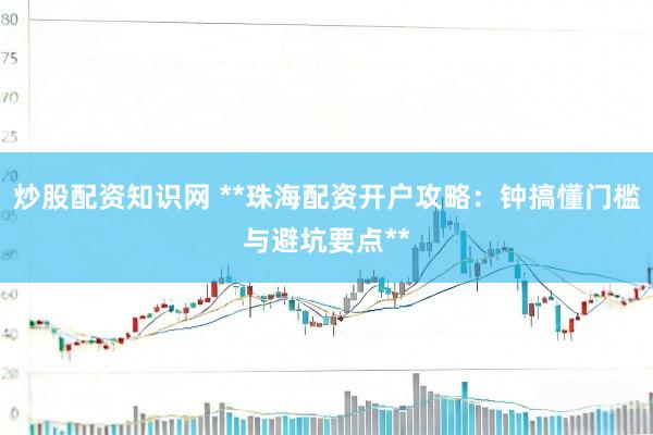 炒股配资知识网 **珠海配资开户攻略：钟搞懂门槛与避坑要点**