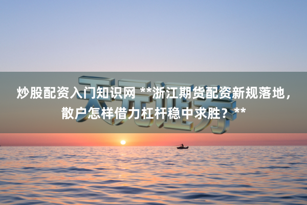 炒股配资入门知识网 **浙江期货配资新规落地，散户怎样借力杠杆稳中求胜？**
