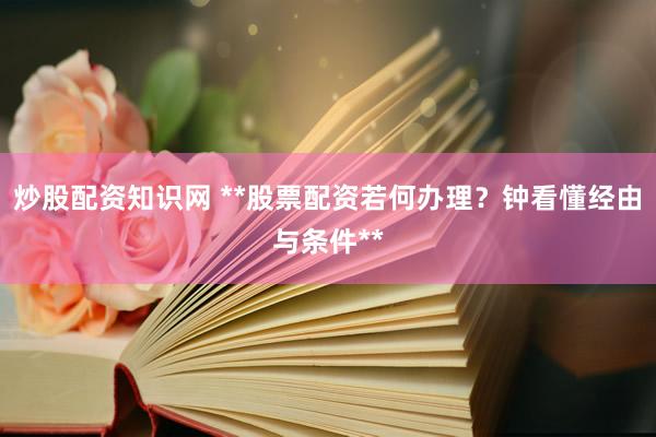 炒股配资知识网 **股票配资若何办理？钟看懂经由与条件**