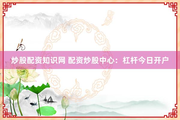 炒股配资知识网 配资炒股中心：杠杆今日开户